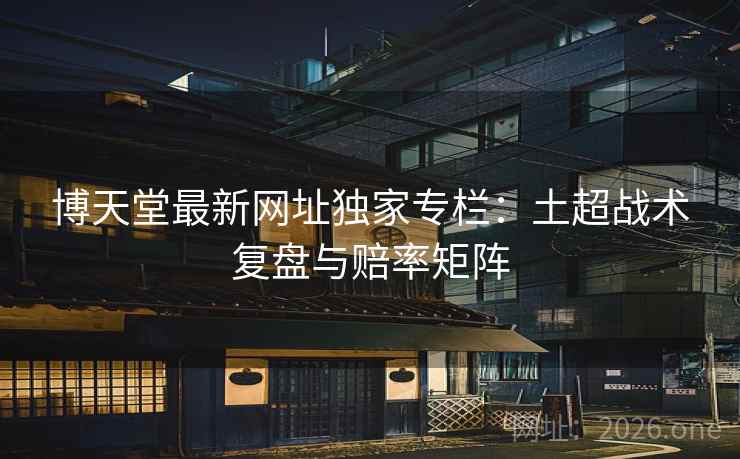 博天堂最新网址独家专栏：土超战术复盘与赔率矩阵